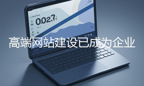 高端網站建設已成為企業塑造品牌形象、拓展市場的重要利器
